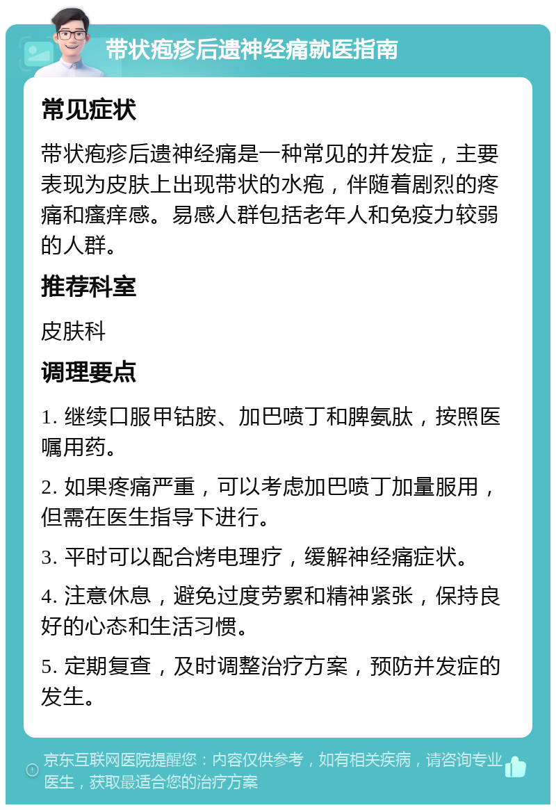 带状疱疹后遗神经痛就医指南 常见症状 带状疱疹后遗神经痛是一种常见的并发症，主要表现为皮肤上出现带状的水疱，伴随着剧烈的疼痛和瘙痒感。易感人群包括老年人和免疫力较弱的人群。 推荐科室 皮肤科 调理要点 1. 继续口服甲钴胺、加巴喷丁和脾氨肽，按照医嘱用药。 2. 如果疼痛严重，可以考虑加巴喷丁加量服用，但需在医生指导下进行。 3. 平时可以配合烤电理疗，缓解神经痛症状。 4. 注意休息，避免过度劳累和精神紧张，保持良好的心态和生活习惯。 5. 定期复查，及时调整治疗方案，预防并发症的发生。