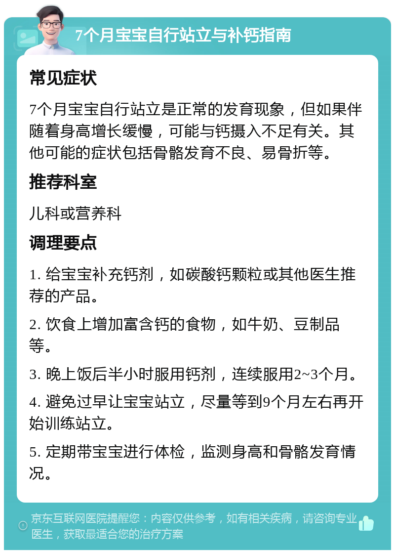 7个月宝宝自行站立与补钙指南 常见症状 7个月宝宝自行站立是正常的发育现象，但如果伴随着身高增长缓慢，可能与钙摄入不足有关。其他可能的症状包括骨骼发育不良、易骨折等。 推荐科室 儿科或营养科 调理要点 1. 给宝宝补充钙剂，如碳酸钙颗粒或其他医生推荐的产品。 2. 饮食上增加富含钙的食物，如牛奶、豆制品等。 3. 晚上饭后半小时服用钙剂，连续服用2~3个月。 4. 避免过早让宝宝站立，尽量等到9个月左右再开始训练站立。 5. 定期带宝宝进行体检，监测身高和骨骼发育情况。