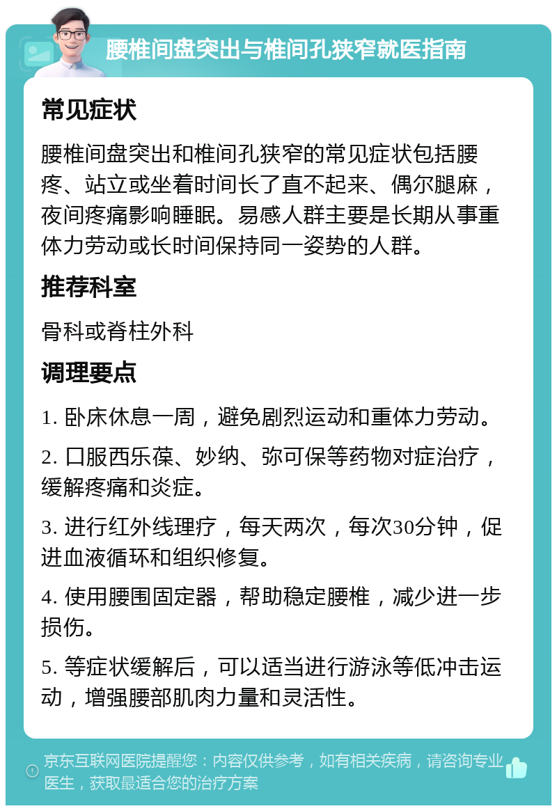 腰椎间盘突出与椎间孔狭窄就医指南 常见症状 腰椎间盘突出和椎间孔狭窄的常见症状包括腰疼、站立或坐着时间长了直不起来、偶尔腿麻，夜间疼痛影响睡眠。易感人群主要是长期从事重体力劳动或长时间保持同一姿势的人群。 推荐科室 骨科或脊柱外科 调理要点 1. 卧床休息一周，避免剧烈运动和重体力劳动。 2. 口服西乐葆、妙纳、弥可保等药物对症治疗，缓解疼痛和炎症。 3. 进行红外线理疗，每天两次，每次30分钟，促进血液循环和组织修复。 4. 使用腰围固定器，帮助稳定腰椎，减少进一步损伤。 5. 等症状缓解后，可以适当进行游泳等低冲击运动，增强腰部肌肉力量和灵活性。