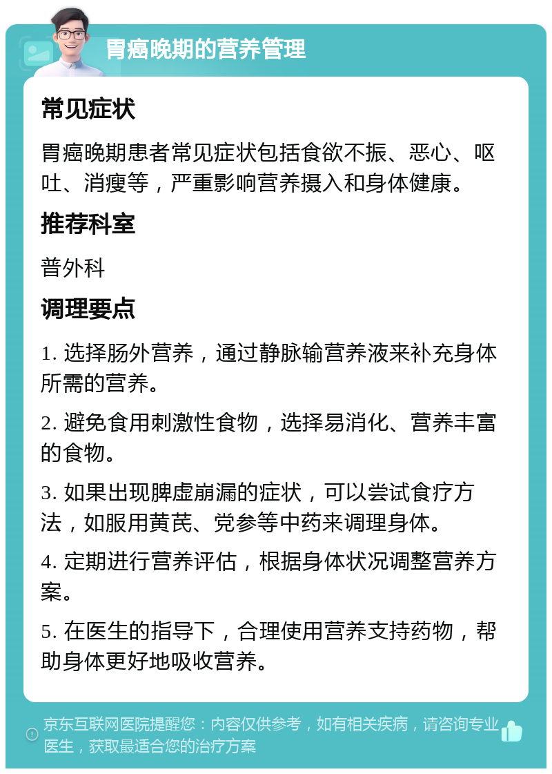 胃癌晚期的营养管理 常见症状 胃癌晚期患者常见症状包括食欲不振、恶心、呕吐、消瘦等，严重影响营养摄入和身体健康。 推荐科室 普外科 调理要点 1. 选择肠外营养，通过静脉输营养液来补充身体所需的营养。 2. 避免食用刺激性食物，选择易消化、营养丰富的食物。 3. 如果出现脾虚崩漏的症状，可以尝试食疗方法，如服用黄芪、党参等中药来调理身体。 4. 定期进行营养评估，根据身体状况调整营养方案。 5. 在医生的指导下，合理使用营养支持药物，帮助身体更好地吸收营养。