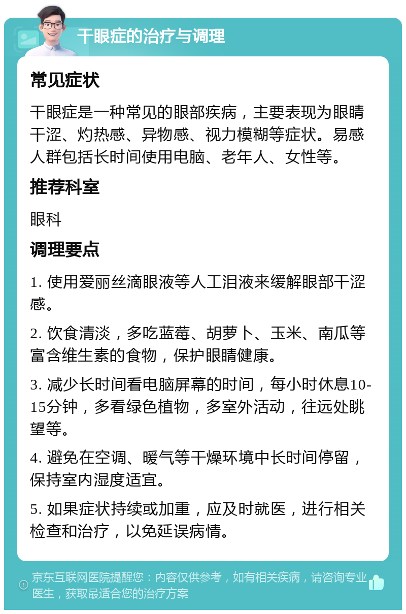 干眼症的治疗与调理 常见症状 干眼症是一种常见的眼部疾病，主要表现为眼睛干涩、灼热感、异物感、视力模糊等症状。易感人群包括长时间使用电脑、老年人、女性等。 推荐科室 眼科 调理要点 1. 使用爱丽丝滴眼液等人工泪液来缓解眼部干涩感。 2. 饮食清淡，多吃蓝莓、胡萝卜、玉米、南瓜等富含维生素的食物，保护眼睛健康。 3. 减少长时间看电脑屏幕的时间，每小时休息10-15分钟，多看绿色植物，多室外活动，往远处眺望等。 4. 避免在空调、暖气等干燥环境中长时间停留，保持室内湿度适宜。 5. 如果症状持续或加重，应及时就医，进行相关检查和治疗，以免延误病情。