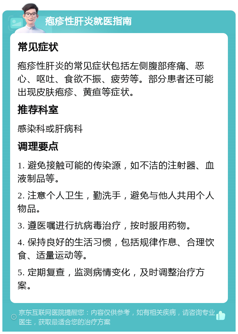 疱疹性肝炎就医指南 常见症状 疱疹性肝炎的常见症状包括左侧腹部疼痛、恶心、呕吐、食欲不振、疲劳等。部分患者还可能出现皮肤疱疹、黄疸等症状。 推荐科室 感染科或肝病科 调理要点 1. 避免接触可能的传染源，如不洁的注射器、血液制品等。 2. 注意个人卫生，勤洗手，避免与他人共用个人物品。 3. 遵医嘱进行抗病毒治疗，按时服用药物。 4. 保持良好的生活习惯，包括规律作息、合理饮食、适量运动等。 5. 定期复查，监测病情变化，及时调整治疗方案。