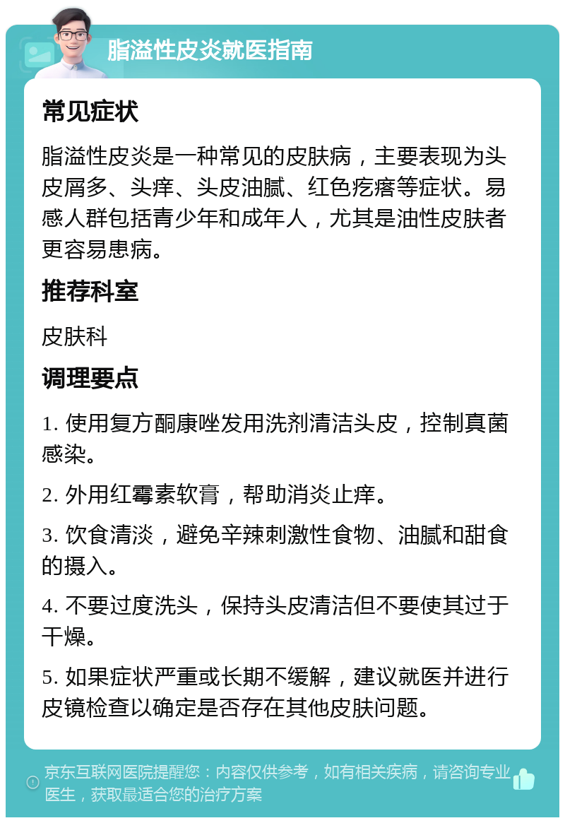 脂溢性皮炎就医指南 常见症状 脂溢性皮炎是一种常见的皮肤病，主要表现为头皮屑多、头痒、头皮油腻、红色疙瘩等症状。易感人群包括青少年和成年人，尤其是油性皮肤者更容易患病。 推荐科室 皮肤科 调理要点 1. 使用复方酮康唑发用洗剂清洁头皮，控制真菌感染。 2. 外用红霉素软膏，帮助消炎止痒。 3. 饮食清淡，避免辛辣刺激性食物、油腻和甜食的摄入。 4. 不要过度洗头，保持头皮清洁但不要使其过于干燥。 5. 如果症状严重或长期不缓解，建议就医并进行皮镜检查以确定是否存在其他皮肤问题。