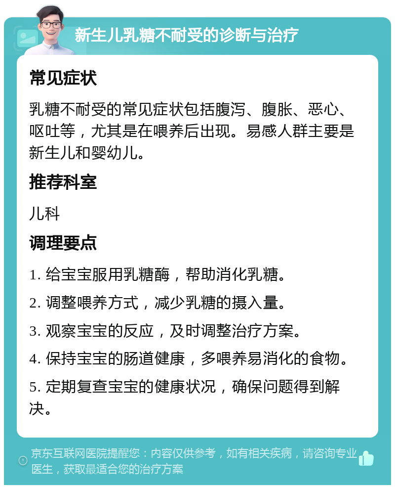 新生儿乳糖不耐受的诊断与治疗 常见症状 乳糖不耐受的常见症状包括腹泻、腹胀、恶心、呕吐等，尤其是在喂养后出现。易感人群主要是新生儿和婴幼儿。 推荐科室 儿科 调理要点 1. 给宝宝服用乳糖酶，帮助消化乳糖。 2. 调整喂养方式，减少乳糖的摄入量。 3. 观察宝宝的反应，及时调整治疗方案。 4. 保持宝宝的肠道健康，多喂养易消化的食物。 5. 定期复查宝宝的健康状况，确保问题得到解决。