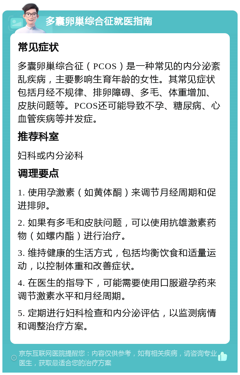 多囊卵巢综合征就医指南 常见症状 多囊卵巢综合征（PCOS）是一种常见的内分泌紊乱疾病，主要影响生育年龄的女性。其常见症状包括月经不规律、排卵障碍、多毛、体重增加、皮肤问题等。PCOS还可能导致不孕、糖尿病、心血管疾病等并发症。 推荐科室 妇科或内分泌科 调理要点 1. 使用孕激素（如黄体酮）来调节月经周期和促进排卵。 2. 如果有多毛和皮肤问题，可以使用抗雄激素药物（如螺内酯）进行治疗。 3. 维持健康的生活方式，包括均衡饮食和适量运动，以控制体重和改善症状。 4. 在医生的指导下，可能需要使用口服避孕药来调节激素水平和月经周期。 5. 定期进行妇科检查和内分泌评估，以监测病情和调整治疗方案。