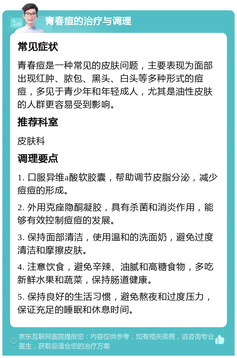 青春痘的治疗与调理 常见症状 青春痘是一种常见的皮肤问题，主要表现为面部出现红肿、脓包、黑头、白头等多种形式的痘痘，多见于青少年和年轻成人，尤其是油性皮肤的人群更容易受到影响。 推荐科室 皮肤科 调理要点 1. 口服异维a酸软胶囊，帮助调节皮脂分泌，减少痘痘的形成。 2. 外用克痤隐酮凝胶，具有杀菌和消炎作用，能够有效控制痘痘的发展。 3. 保持面部清洁，使用温和的洗面奶，避免过度清洁和摩擦皮肤。 4. 注意饮食，避免辛辣、油腻和高糖食物，多吃新鲜水果和蔬菜，保持肠道健康。 5. 保持良好的生活习惯，避免熬夜和过度压力，保证充足的睡眠和休息时间。