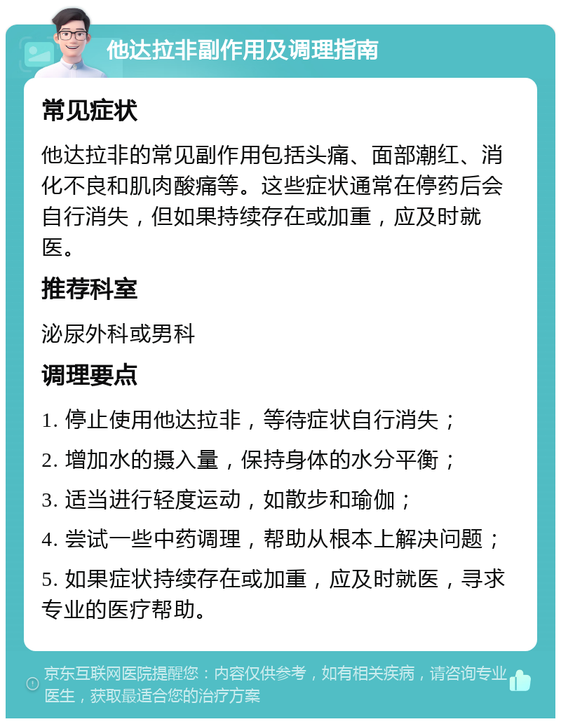 他达拉非副作用及调理指南 常见症状 他达拉非的常见副作用包括头痛、面部潮红、消化不良和肌肉酸痛等。这些症状通常在停药后会自行消失，但如果持续存在或加重，应及时就医。 推荐科室 泌尿外科或男科 调理要点 1. 停止使用他达拉非，等待症状自行消失； 2. 增加水的摄入量，保持身体的水分平衡； 3. 适当进行轻度运动，如散步和瑜伽； 4. 尝试一些中药调理，帮助从根本上解决问题； 5. 如果症状持续存在或加重，应及时就医，寻求专业的医疗帮助。