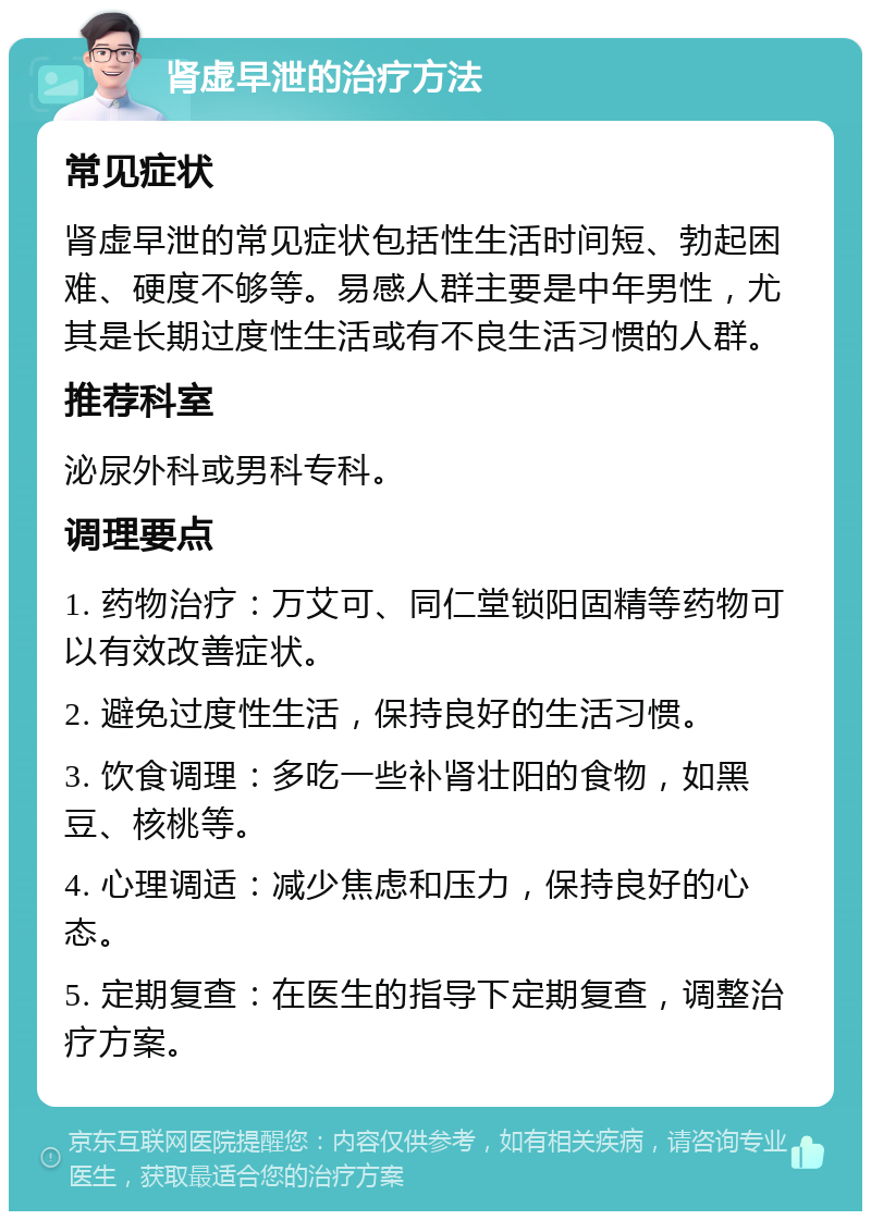 肾虚早泄的治疗方法 常见症状 肾虚早泄的常见症状包括性生活时间短、勃起困难、硬度不够等。易感人群主要是中年男性，尤其是长期过度性生活或有不良生活习惯的人群。 推荐科室 泌尿外科或男科专科。 调理要点 1. 药物治疗：万艾可、同仁堂锁阳固精等药物可以有效改善症状。 2. 避免过度性生活，保持良好的生活习惯。 3. 饮食调理：多吃一些补肾壮阳的食物，如黑豆、核桃等。 4. 心理调适：减少焦虑和压力，保持良好的心态。 5. 定期复查：在医生的指导下定期复查，调整治疗方案。