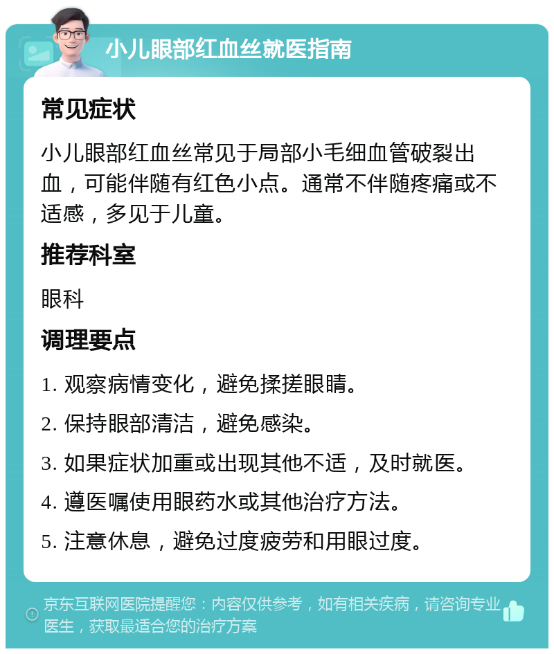 小儿眼部红血丝就医指南 常见症状 小儿眼部红血丝常见于局部小毛细血管破裂出血，可能伴随有红色小点。通常不伴随疼痛或不适感，多见于儿童。 推荐科室 眼科 调理要点 1. 观察病情变化，避免揉搓眼睛。 2. 保持眼部清洁，避免感染。 3. 如果症状加重或出现其他不适，及时就医。 4. 遵医嘱使用眼药水或其他治疗方法。 5. 注意休息，避免过度疲劳和用眼过度。