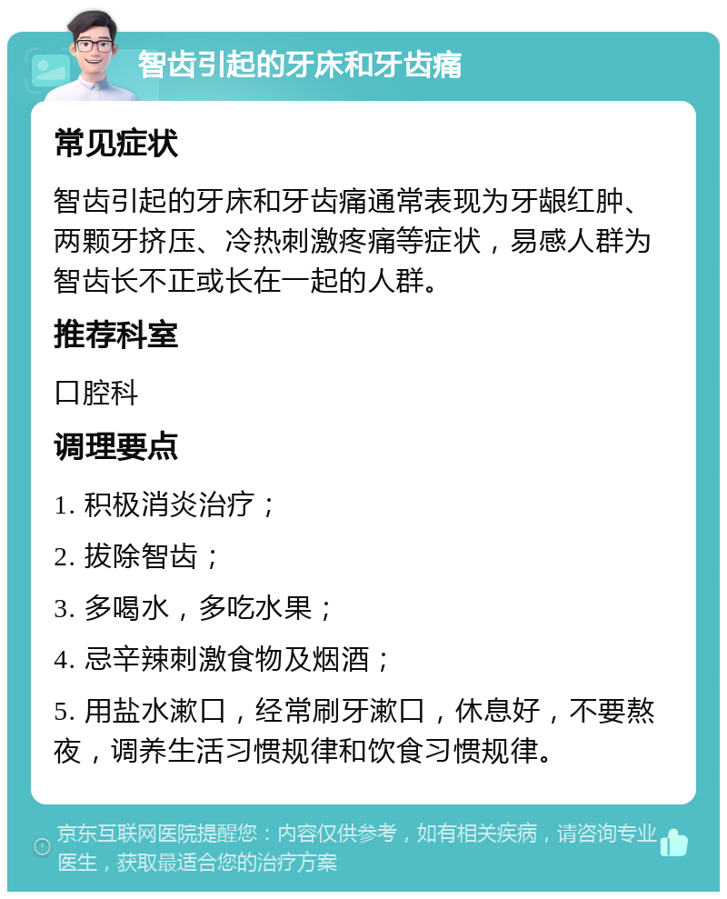 智齿引起的牙床和牙齿痛 常见症状 智齿引起的牙床和牙齿痛通常表现为牙龈红肿、两颗牙挤压、冷热刺激疼痛等症状，易感人群为智齿长不正或长在一起的人群。 推荐科室 口腔科 调理要点 1. 积极消炎治疗； 2. 拔除智齿； 3. 多喝水，多吃水果； 4. 忌辛辣刺激食物及烟酒； 5. 用盐水漱口，经常刷牙漱口，休息好，不要熬夜，调养生活习惯规律和饮食习惯规律。