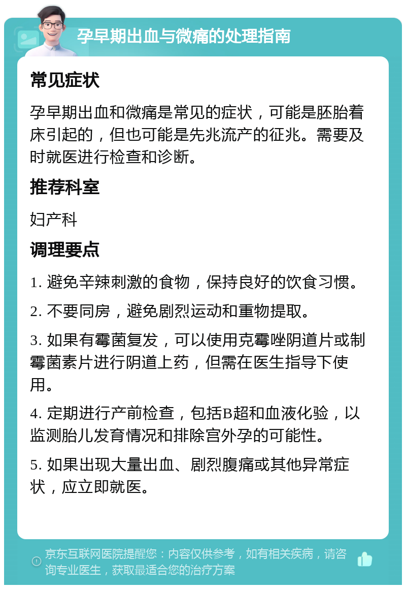 孕早期出血与微痛的处理指南 常见症状 孕早期出血和微痛是常见的症状，可能是胚胎着床引起的，但也可能是先兆流产的征兆。需要及时就医进行检查和诊断。 推荐科室 妇产科 调理要点 1. 避免辛辣刺激的食物，保持良好的饮食习惯。 2. 不要同房，避免剧烈运动和重物提取。 3. 如果有霉菌复发，可以使用克霉唑阴道片或制霉菌素片进行阴道上药，但需在医生指导下使用。 4. 定期进行产前检查，包括B超和血液化验，以监测胎儿发育情况和排除宫外孕的可能性。 5. 如果出现大量出血、剧烈腹痛或其他异常症状，应立即就医。