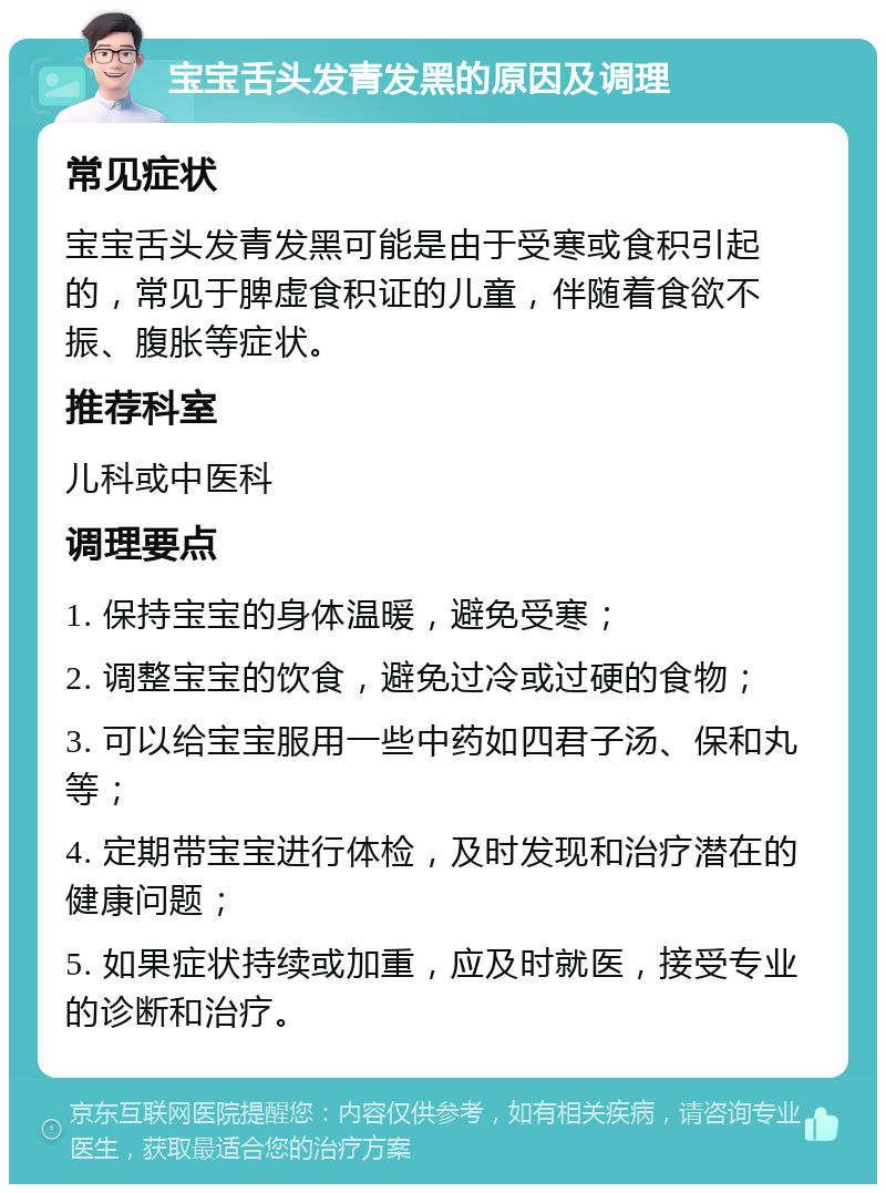 宝宝舌头发青发黑的原因及调理 常见症状 宝宝舌头发青发黑可能是由于受寒或食积引起的，常见于脾虚食积证的儿童，伴随着食欲不振、腹胀等症状。 推荐科室 儿科或中医科 调理要点 1. 保持宝宝的身体温暖，避免受寒； 2. 调整宝宝的饮食，避免过冷或过硬的食物； 3. 可以给宝宝服用一些中药如四君子汤、保和丸等； 4. 定期带宝宝进行体检，及时发现和治疗潜在的健康问题； 5. 如果症状持续或加重，应及时就医，接受专业的诊断和治疗。