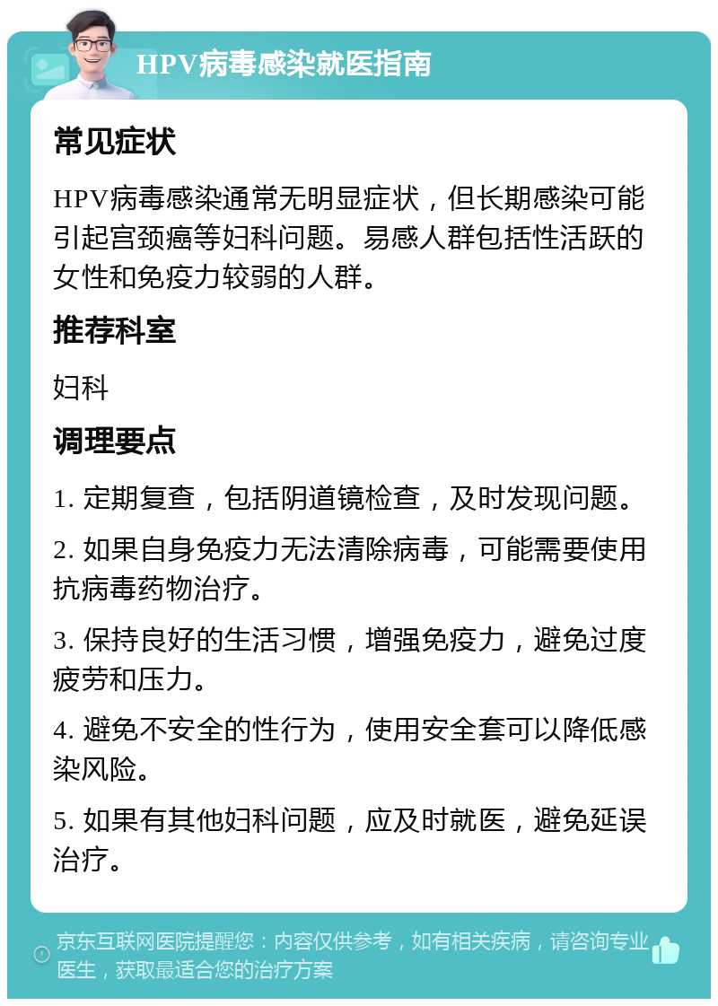 HPV病毒感染就医指南 常见症状 HPV病毒感染通常无明显症状，但长期感染可能引起宫颈癌等妇科问题。易感人群包括性活跃的女性和免疫力较弱的人群。 推荐科室 妇科 调理要点 1. 定期复查，包括阴道镜检查，及时发现问题。 2. 如果自身免疫力无法清除病毒，可能需要使用抗病毒药物治疗。 3. 保持良好的生活习惯，增强免疫力，避免过度疲劳和压力。 4. 避免不安全的性行为，使用安全套可以降低感染风险。 5. 如果有其他妇科问题，应及时就医，避免延误治疗。