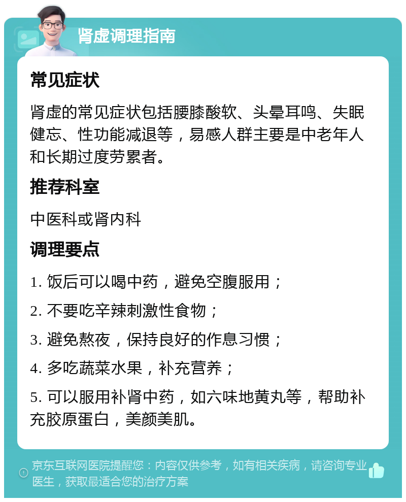 肾虚调理指南 常见症状 肾虚的常见症状包括腰膝酸软、头晕耳鸣、失眠健忘、性功能减退等，易感人群主要是中老年人和长期过度劳累者。 推荐科室 中医科或肾内科 调理要点 1. 饭后可以喝中药，避免空腹服用； 2. 不要吃辛辣刺激性食物； 3. 避免熬夜，保持良好的作息习惯； 4. 多吃蔬菜水果，补充营养； 5. 可以服用补肾中药，如六味地黄丸等，帮助补充胶原蛋白，美颜美肌。