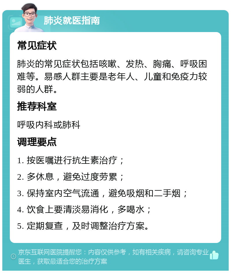 肺炎就医指南 常见症状 肺炎的常见症状包括咳嗽、发热、胸痛、呼吸困难等。易感人群主要是老年人、儿童和免疫力较弱的人群。 推荐科室 呼吸内科或肺科 调理要点 1. 按医嘱进行抗生素治疗； 2. 多休息，避免过度劳累； 3. 保持室内空气流通，避免吸烟和二手烟； 4. 饮食上要清淡易消化，多喝水； 5. 定期复查，及时调整治疗方案。