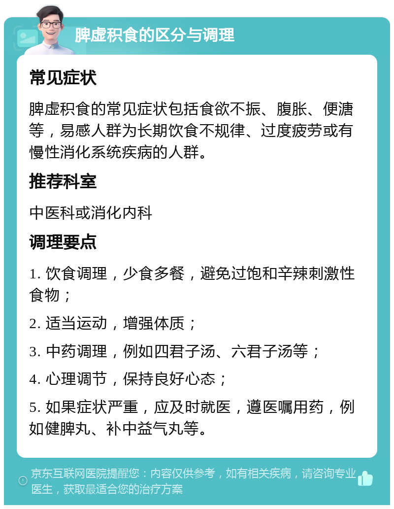 脾虚积食的区分与调理 常见症状 脾虚积食的常见症状包括食欲不振、腹胀、便溏等，易感人群为长期饮食不规律、过度疲劳或有慢性消化系统疾病的人群。 推荐科室 中医科或消化内科 调理要点 1. 饮食调理，少食多餐，避免过饱和辛辣刺激性食物； 2. 适当运动，增强体质； 3. 中药调理，例如四君子汤、六君子汤等； 4. 心理调节，保持良好心态； 5. 如果症状严重，应及时就医，遵医嘱用药，例如健脾丸、补中益气丸等。