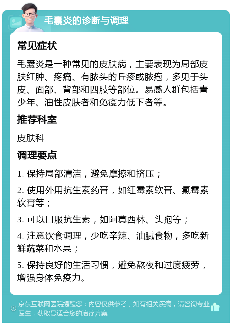 毛囊炎的诊断与调理 常见症状 毛囊炎是一种常见的皮肤病，主要表现为局部皮肤红肿、疼痛、有脓头的丘疹或脓疱，多见于头皮、面部、背部和四肢等部位。易感人群包括青少年、油性皮肤者和免疫力低下者等。 推荐科室 皮肤科 调理要点 1. 保持局部清洁，避免摩擦和挤压； 2. 使用外用抗生素药膏，如红霉素软膏、氯霉素软膏等； 3. 可以口服抗生素，如阿莫西林、头孢等； 4. 注意饮食调理，少吃辛辣、油腻食物，多吃新鲜蔬菜和水果； 5. 保持良好的生活习惯，避免熬夜和过度疲劳，增强身体免疫力。