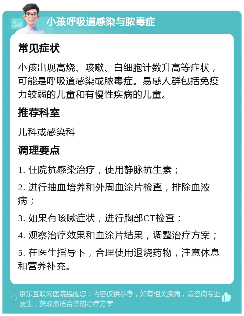 小孩呼吸道感染与脓毒症 常见症状 小孩出现高烧、咳嗽、白细胞计数升高等症状，可能是呼吸道感染或脓毒症。易感人群包括免疫力较弱的儿童和有慢性疾病的儿童。 推荐科室 儿科或感染科 调理要点 1. 住院抗感染治疗，使用静脉抗生素； 2. 进行抽血培养和外周血涂片检查，排除血液病； 3. 如果有咳嗽症状，进行胸部CT检查； 4. 观察治疗效果和血涂片结果，调整治疗方案； 5. 在医生指导下，合理使用退烧药物，注意休息和营养补充。