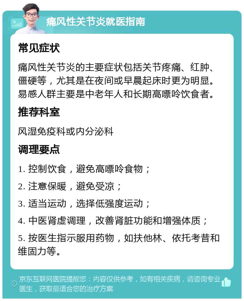 痛风性关节炎就医指南 常见症状 痛风性关节炎的主要症状包括关节疼痛、红肿、僵硬等，尤其是在夜间或早晨起床时更为明显。易感人群主要是中老年人和长期高嘌呤饮食者。 推荐科室 风湿免疫科或内分泌科 调理要点 1. 控制饮食，避免高嘌呤食物； 2. 注意保暖，避免受凉； 3. 适当运动，选择低强度运动； 4. 中医肾虚调理，改善肾脏功能和增强体质； 5. 按医生指示服用药物，如扶他林、依托考昔和维固力等。