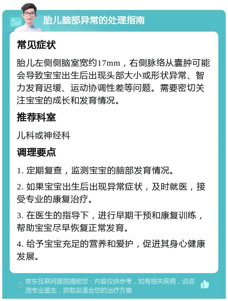 胎儿脑部异常的处理指南 常见症状 胎儿左侧侧脑室宽约17mm，右侧脉络从囊肿可能会导致宝宝出生后出现头部大小或形状异常、智力发育迟缓、运动协调性差等问题。需要密切关注宝宝的成长和发育情况。 推荐科室 儿科或神经科 调理要点 1. 定期复查，监测宝宝的脑部发育情况。 2. 如果宝宝出生后出现异常症状，及时就医，接受专业的康复治疗。 3. 在医生的指导下，进行早期干预和康复训练，帮助宝宝尽早恢复正常发育。 4. 给予宝宝充足的营养和爱护，促进其身心健康发展。