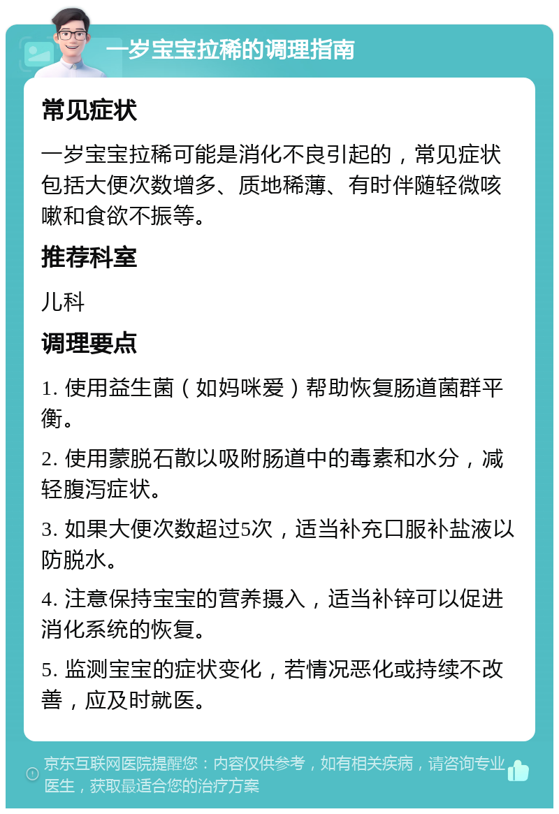 一岁宝宝拉稀的调理指南 常见症状 一岁宝宝拉稀可能是消化不良引起的，常见症状包括大便次数增多、质地稀薄、有时伴随轻微咳嗽和食欲不振等。 推荐科室 儿科 调理要点 1. 使用益生菌（如妈咪爱）帮助恢复肠道菌群平衡。 2. 使用蒙脱石散以吸附肠道中的毒素和水分，减轻腹泻症状。 3. 如果大便次数超过5次，适当补充口服补盐液以防脱水。 4. 注意保持宝宝的营养摄入，适当补锌可以促进消化系统的恢复。 5. 监测宝宝的症状变化，若情况恶化或持续不改善，应及时就医。