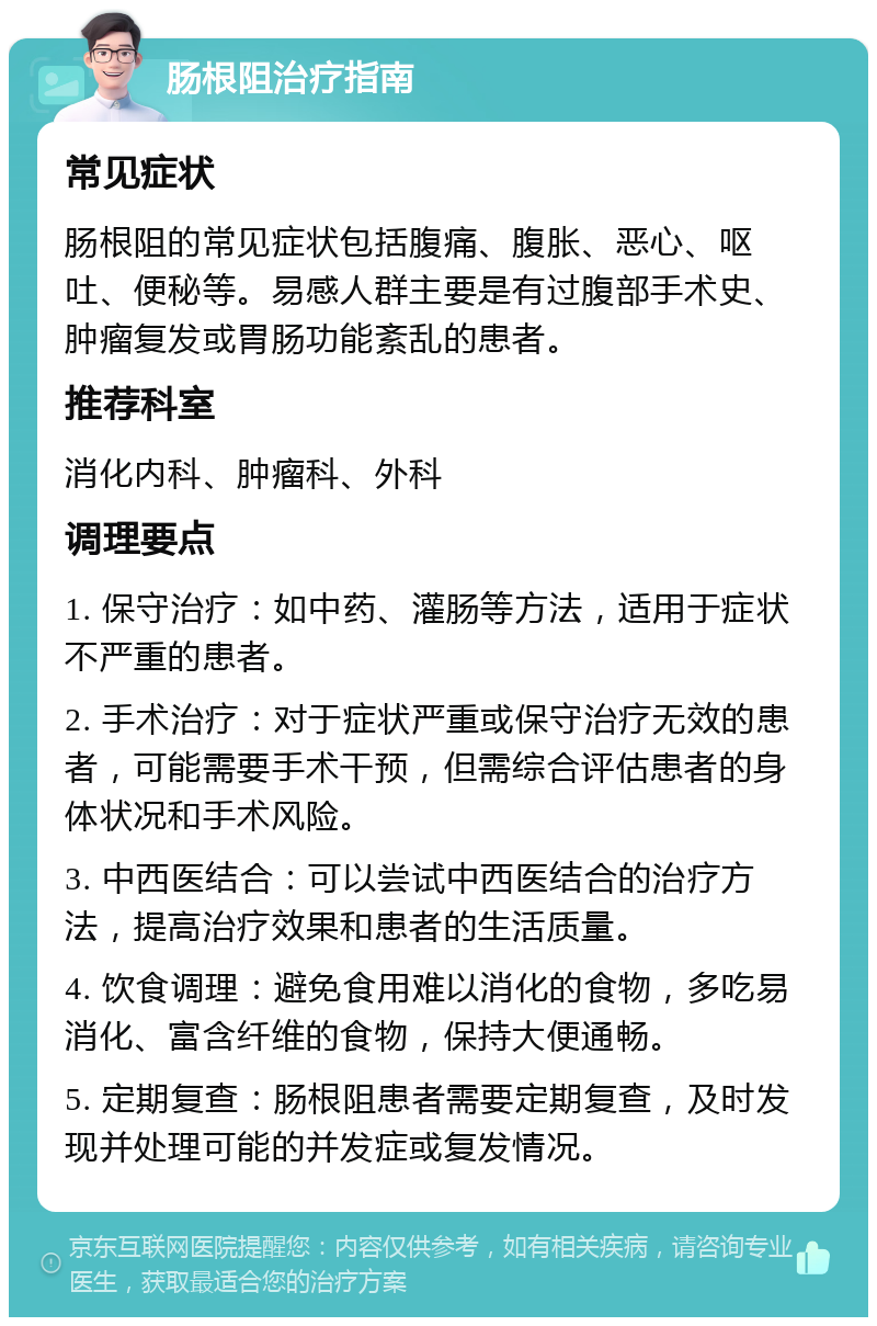 肠根阻治疗指南 常见症状 肠根阻的常见症状包括腹痛、腹胀、恶心、呕吐、便秘等。易感人群主要是有过腹部手术史、肿瘤复发或胃肠功能紊乱的患者。 推荐科室 消化内科、肿瘤科、外科 调理要点 1. 保守治疗：如中药、灌肠等方法，适用于症状不严重的患者。 2. 手术治疗：对于症状严重或保守治疗无效的患者，可能需要手术干预，但需综合评估患者的身体状况和手术风险。 3. 中西医结合：可以尝试中西医结合的治疗方法，提高治疗效果和患者的生活质量。 4. 饮食调理：避免食用难以消化的食物，多吃易消化、富含纤维的食物，保持大便通畅。 5. 定期复查：肠根阻患者需要定期复查，及时发现并处理可能的并发症或复发情况。