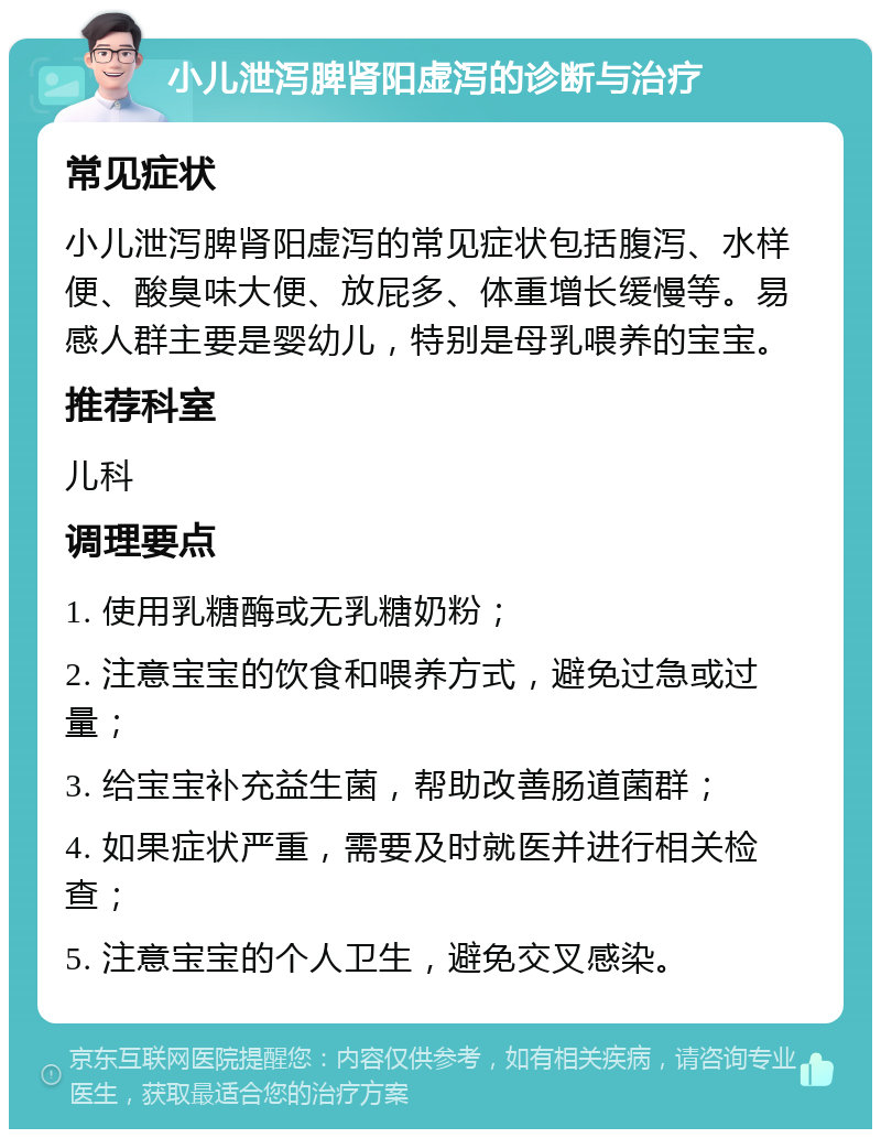 小儿泄泻脾肾阳虚泻的诊断与治疗 常见症状 小儿泄泻脾肾阳虚泻的常见症状包括腹泻、水样便、酸臭味大便、放屁多、体重增长缓慢等。易感人群主要是婴幼儿，特别是母乳喂养的宝宝。 推荐科室 儿科 调理要点 1. 使用乳糖酶或无乳糖奶粉； 2. 注意宝宝的饮食和喂养方式，避免过急或过量； 3. 给宝宝补充益生菌，帮助改善肠道菌群； 4. 如果症状严重，需要及时就医并进行相关检查； 5. 注意宝宝的个人卫生，避免交叉感染。