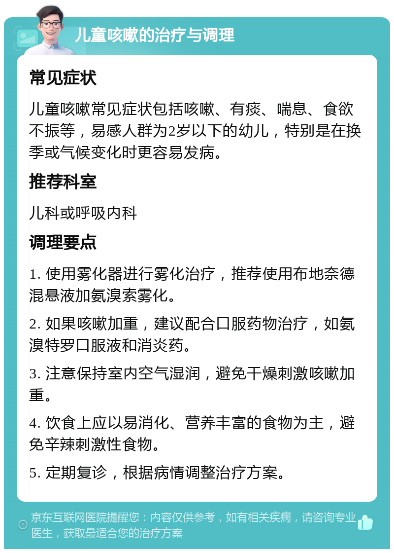 儿童咳嗽的治疗与调理 常见症状 儿童咳嗽常见症状包括咳嗽、有痰、喘息、食欲不振等，易感人群为2岁以下的幼儿，特别是在换季或气候变化时更容易发病。 推荐科室 儿科或呼吸内科 调理要点 1. 使用雾化器进行雾化治疗，推荐使用布地奈德混悬液加氨溴索雾化。 2. 如果咳嗽加重，建议配合口服药物治疗，如氨溴特罗口服液和消炎药。 3. 注意保持室内空气湿润，避免干燥刺激咳嗽加重。 4. 饮食上应以易消化、营养丰富的食物为主，避免辛辣刺激性食物。 5. 定期复诊，根据病情调整治疗方案。