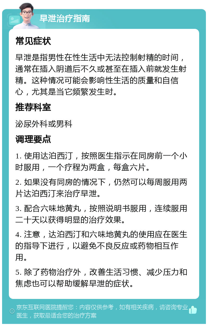 早泄治疗指南 常见症状 早泄是指男性在性生活中无法控制射精的时间，通常在插入阴道后不久或甚至在插入前就发生射精。这种情况可能会影响性生活的质量和自信心，尤其是当它频繁发生时。 推荐科室 泌尿外科或男科 调理要点 1. 使用达泊西汀，按照医生指示在同房前一个小时服用，一个疗程为两盒，每盒六片。 2. 如果没有同房的情况下，仍然可以每周服用两片达泊西汀来治疗早泄。 3. 配合六味地黄丸，按照说明书服用，连续服用二十天以获得明显的治疗效果。 4. 注意，达泊西汀和六味地黄丸的使用应在医生的指导下进行，以避免不良反应或药物相互作用。 5. 除了药物治疗外，改善生活习惯、减少压力和焦虑也可以帮助缓解早泄的症状。