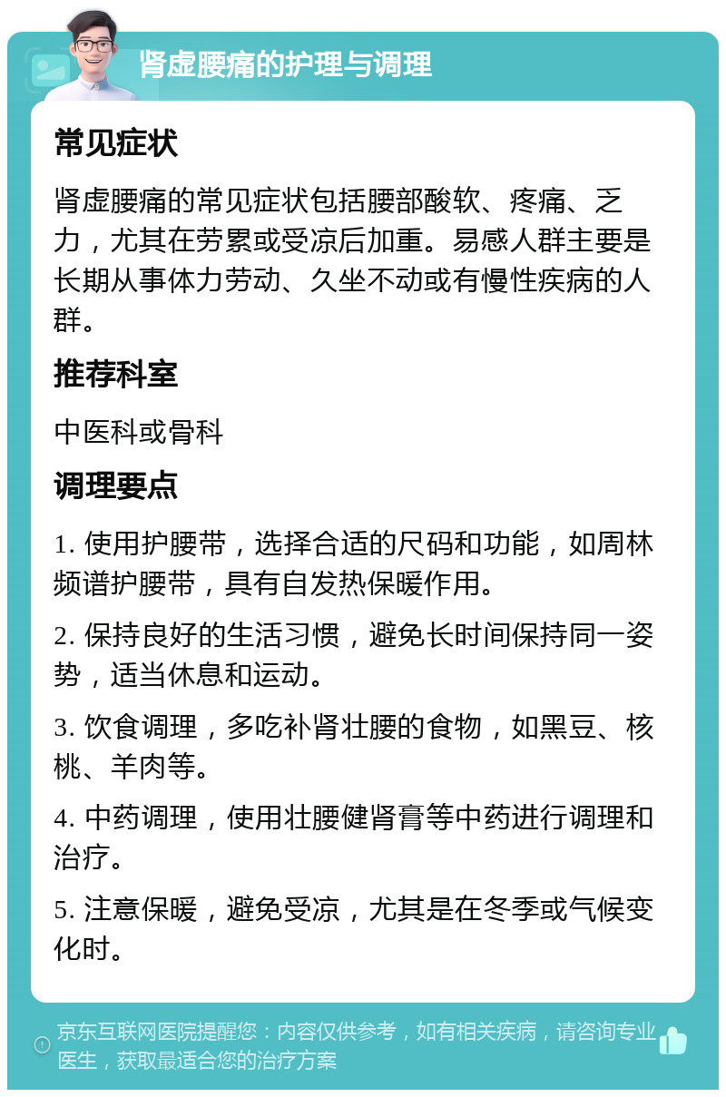 肾虚腰痛的护理与调理 常见症状 肾虚腰痛的常见症状包括腰部酸软、疼痛、乏力，尤其在劳累或受凉后加重。易感人群主要是长期从事体力劳动、久坐不动或有慢性疾病的人群。 推荐科室 中医科或骨科 调理要点 1. 使用护腰带，选择合适的尺码和功能，如周林频谱护腰带，具有自发热保暖作用。 2. 保持良好的生活习惯，避免长时间保持同一姿势，适当休息和运动。 3. 饮食调理，多吃补肾壮腰的食物，如黑豆、核桃、羊肉等。 4. 中药调理，使用壮腰健肾膏等中药进行调理和治疗。 5. 注意保暖，避免受凉，尤其是在冬季或气候变化时。