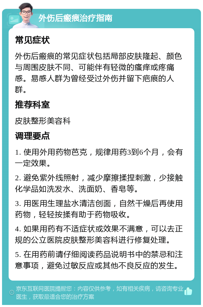 外伤后瘢痕治疗指南 常见症状 外伤后瘢痕的常见症状包括局部皮肤隆起、颜色与周围皮肤不同、可能伴有轻微的瘙痒或疼痛感。易感人群为曾经受过外伤并留下疤痕的人群。 推荐科室 皮肤整形美容科 调理要点 1. 使用外用药物芭克，规律用药3到6个月，会有一定效果。 2. 避免紫外线照射，减少摩擦揉捏刺激，少接触化学品如洗发水、洗面奶、香皂等。 3. 用医用生理盐水清洁创面，自然干燥后再使用药物，轻轻按揉有助于药物吸收。 4. 如果用药有不适症状或效果不满意，可以去正规的公立医院皮肤整形美容科进行修复处理。 5. 在用药前请仔细阅读药品说明书中的禁忌和注意事项，避免过敏反应或其他不良反应的发生。