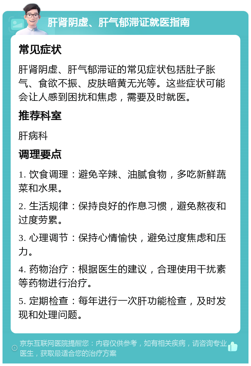 肝肾阴虚、肝气郁滞证就医指南 常见症状 肝肾阴虚、肝气郁滞证的常见症状包括肚子胀气、食欲不振、皮肤暗黄无光等。这些症状可能会让人感到困扰和焦虑，需要及时就医。 推荐科室 肝病科 调理要点 1. 饮食调理：避免辛辣、油腻食物，多吃新鲜蔬菜和水果。 2. 生活规律：保持良好的作息习惯，避免熬夜和过度劳累。 3. 心理调节：保持心情愉快，避免过度焦虑和压力。 4. 药物治疗：根据医生的建议，合理使用干扰素等药物进行治疗。 5. 定期检查：每年进行一次肝功能检查，及时发现和处理问题。