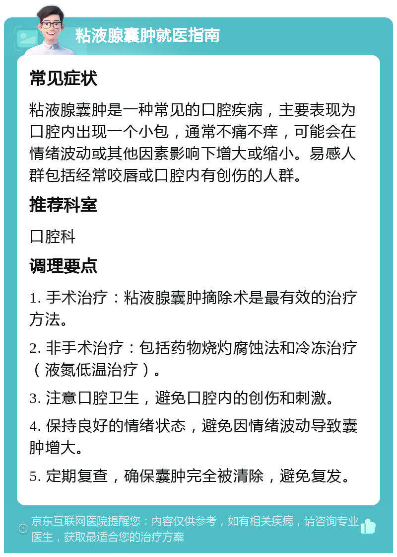 粘液腺囊肿就医指南 常见症状 粘液腺囊肿是一种常见的口腔疾病，主要表现为口腔内出现一个小包，通常不痛不痒，可能会在情绪波动或其他因素影响下增大或缩小。易感人群包括经常咬唇或口腔内有创伤的人群。 推荐科室 口腔科 调理要点 1. 手术治疗：粘液腺囊肿摘除术是最有效的治疗方法。 2. 非手术治疗：包括药物烧灼腐蚀法和冷冻治疗（液氮低温治疗）。 3. 注意口腔卫生，避免口腔内的创伤和刺激。 4. 保持良好的情绪状态，避免因情绪波动导致囊肿增大。 5. 定期复查，确保囊肿完全被清除，避免复发。