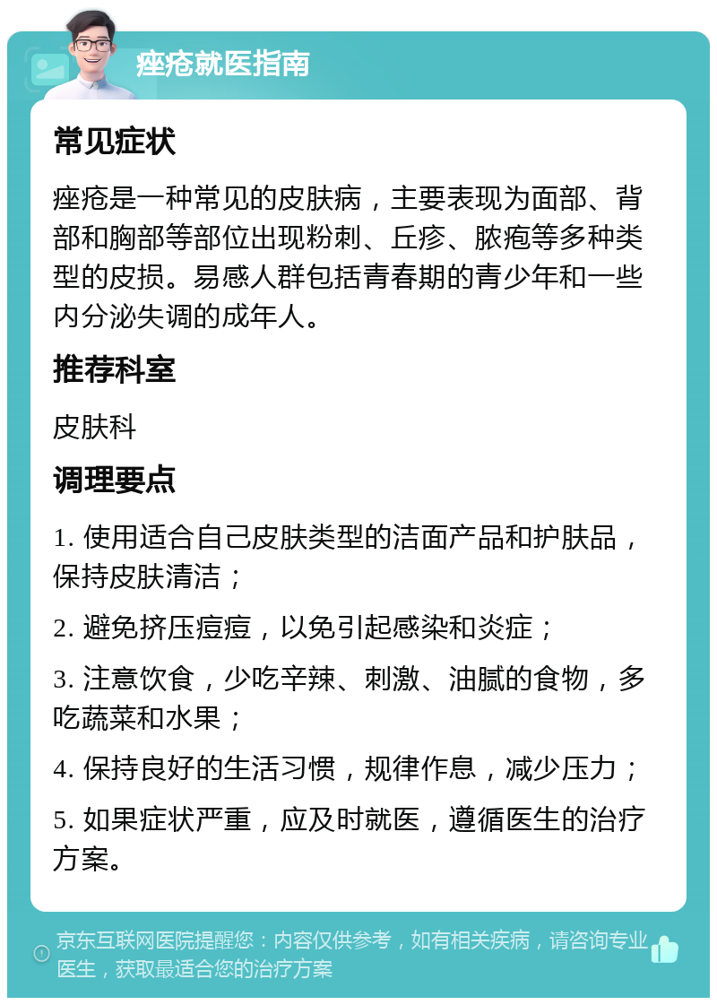 痤疮就医指南 常见症状 痤疮是一种常见的皮肤病，主要表现为面部、背部和胸部等部位出现粉刺、丘疹、脓疱等多种类型的皮损。易感人群包括青春期的青少年和一些内分泌失调的成年人。 推荐科室 皮肤科 调理要点 1. 使用适合自己皮肤类型的洁面产品和护肤品，保持皮肤清洁； 2. 避免挤压痘痘，以免引起感染和炎症； 3. 注意饮食，少吃辛辣、刺激、油腻的食物，多吃蔬菜和水果； 4. 保持良好的生活习惯，规律作息，减少压力； 5. 如果症状严重，应及时就医，遵循医生的治疗方案。