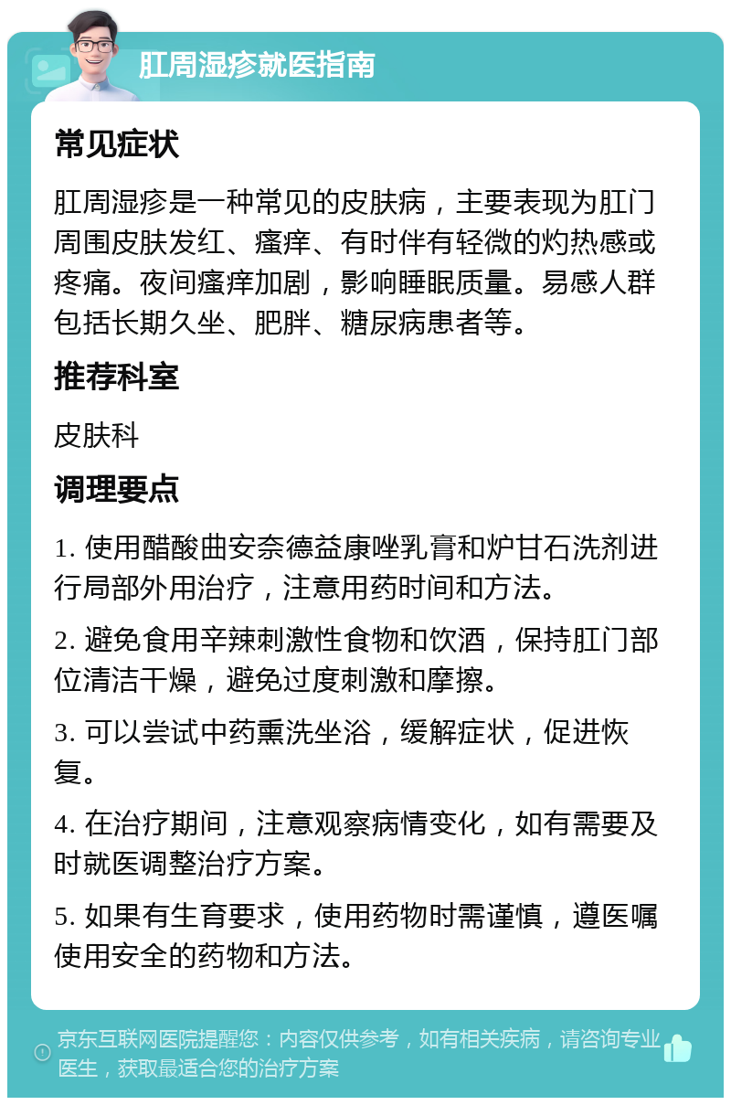 肛周湿疹就医指南 常见症状 肛周湿疹是一种常见的皮肤病，主要表现为肛门周围皮肤发红、瘙痒、有时伴有轻微的灼热感或疼痛。夜间瘙痒加剧，影响睡眠质量。易感人群包括长期久坐、肥胖、糖尿病患者等。 推荐科室 皮肤科 调理要点 1. 使用醋酸曲安奈德益康唑乳膏和炉甘石洗剂进行局部外用治疗，注意用药时间和方法。 2. 避免食用辛辣刺激性食物和饮酒，保持肛门部位清洁干燥，避免过度刺激和摩擦。 3. 可以尝试中药熏洗坐浴，缓解症状，促进恢复。 4. 在治疗期间，注意观察病情变化，如有需要及时就医调整治疗方案。 5. 如果有生育要求，使用药物时需谨慎，遵医嘱使用安全的药物和方法。