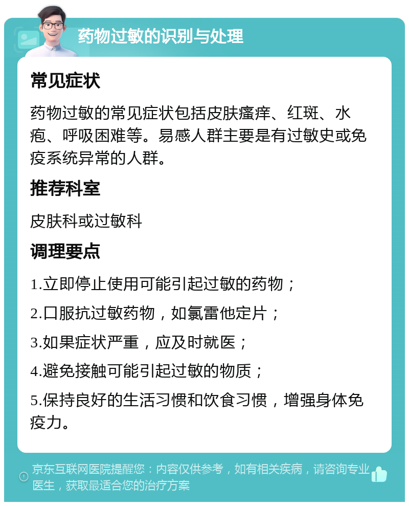 药物过敏的识别与处理 常见症状 药物过敏的常见症状包括皮肤瘙痒、红斑、水疱、呼吸困难等。易感人群主要是有过敏史或免疫系统异常的人群。 推荐科室 皮肤科或过敏科 调理要点 1.立即停止使用可能引起过敏的药物； 2.口服抗过敏药物，如氯雷他定片； 3.如果症状严重，应及时就医； 4.避免接触可能引起过敏的物质； 5.保持良好的生活习惯和饮食习惯，增强身体免疫力。