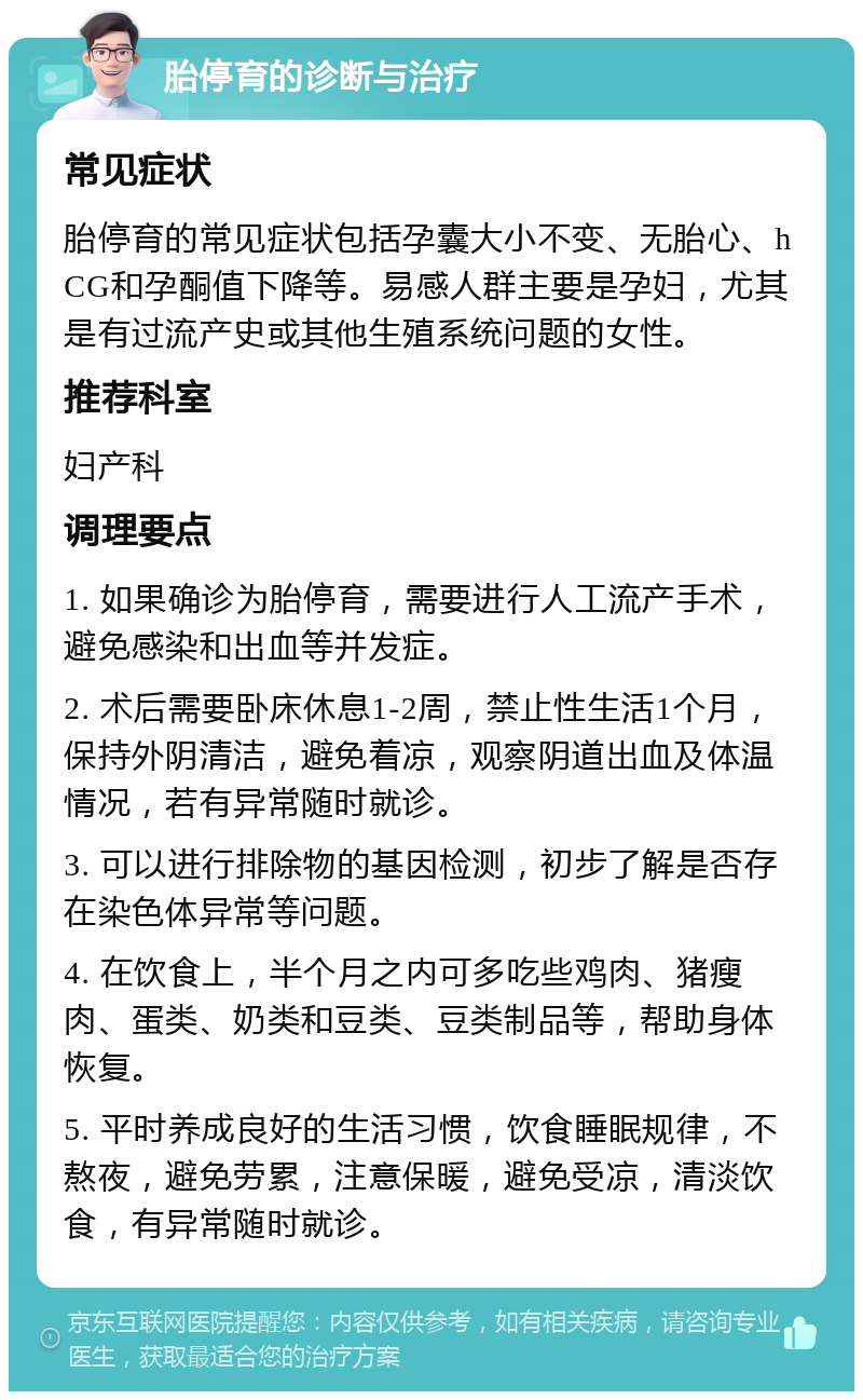 胎停育的诊断与治疗 常见症状 胎停育的常见症状包括孕囊大小不变、无胎心、hCG和孕酮值下降等。易感人群主要是孕妇，尤其是有过流产史或其他生殖系统问题的女性。 推荐科室 妇产科 调理要点 1. 如果确诊为胎停育，需要进行人工流产手术，避免感染和出血等并发症。 2. 术后需要卧床休息1-2周，禁止性生活1个月，保持外阴清洁，避免着凉，观察阴道出血及体温情况，若有异常随时就诊。 3. 可以进行排除物的基因检测，初步了解是否存在染色体异常等问题。 4. 在饮食上，半个月之内可多吃些鸡肉、猪瘦肉、蛋类、奶类和豆类、豆类制品等，帮助身体恢复。 5. 平时养成良好的生活习惯，饮食睡眠规律，不熬夜，避免劳累，注意保暖，避免受凉，清淡饮食，有异常随时就诊。