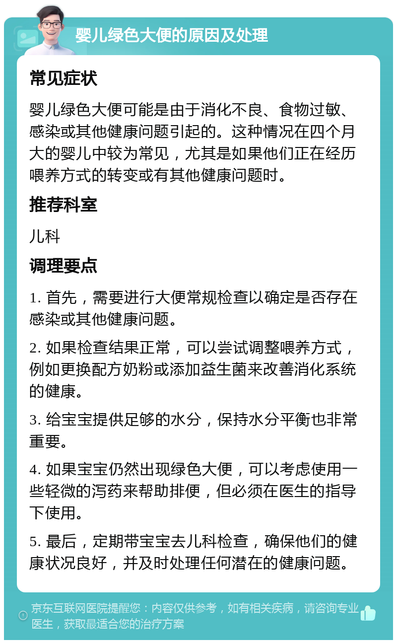 婴儿绿色大便的原因及处理 常见症状 婴儿绿色大便可能是由于消化不良、食物过敏、感染或其他健康问题引起的。这种情况在四个月大的婴儿中较为常见，尤其是如果他们正在经历喂养方式的转变或有其他健康问题时。 推荐科室 儿科 调理要点 1. 首先，需要进行大便常规检查以确定是否存在感染或其他健康问题。 2. 如果检查结果正常，可以尝试调整喂养方式，例如更换配方奶粉或添加益生菌来改善消化系统的健康。 3. 给宝宝提供足够的水分，保持水分平衡也非常重要。 4. 如果宝宝仍然出现绿色大便，可以考虑使用一些轻微的泻药来帮助排便，但必须在医生的指导下使用。 5. 最后，定期带宝宝去儿科检查，确保他们的健康状况良好，并及时处理任何潜在的健康问题。