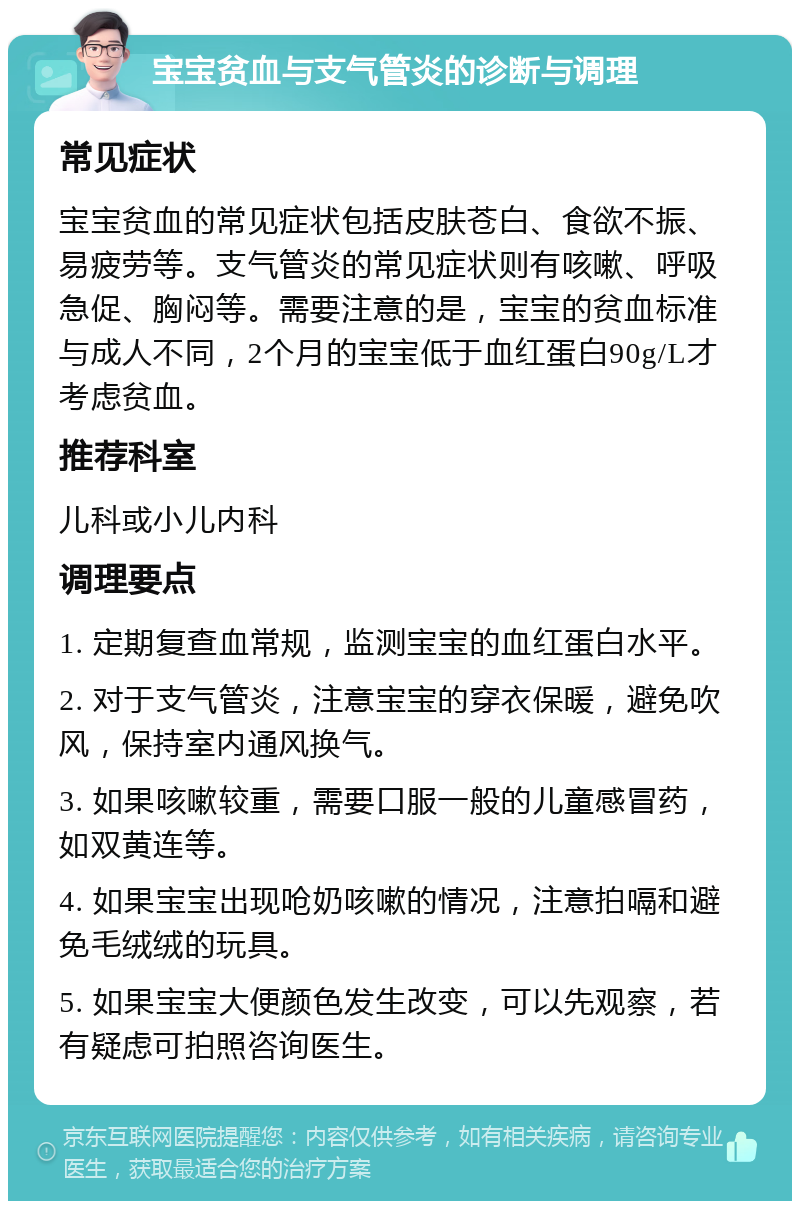 宝宝贫血与支气管炎的诊断与调理 常见症状 宝宝贫血的常见症状包括皮肤苍白、食欲不振、易疲劳等。支气管炎的常见症状则有咳嗽、呼吸急促、胸闷等。需要注意的是，宝宝的贫血标准与成人不同，2个月的宝宝低于血红蛋白90g/L才考虑贫血。 推荐科室 儿科或小儿内科 调理要点 1. 定期复查血常规，监测宝宝的血红蛋白水平。 2. 对于支气管炎，注意宝宝的穿衣保暖，避免吹风，保持室内通风换气。 3. 如果咳嗽较重，需要口服一般的儿童感冒药，如双黄连等。 4. 如果宝宝出现呛奶咳嗽的情况，注意拍嗝和避免毛绒绒的玩具。 5. 如果宝宝大便颜色发生改变，可以先观察，若有疑虑可拍照咨询医生。