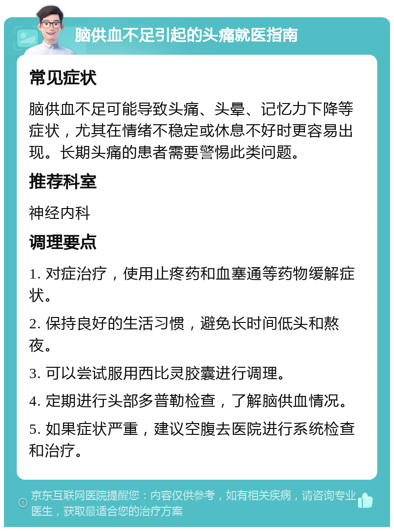 脑供血不足引起的头痛就医指南 常见症状 脑供血不足可能导致头痛、头晕、记忆力下降等症状，尤其在情绪不稳定或休息不好时更容易出现。长期头痛的患者需要警惕此类问题。 推荐科室 神经内科 调理要点 1. 对症治疗，使用止疼药和血塞通等药物缓解症状。 2. 保持良好的生活习惯，避免长时间低头和熬夜。 3. 可以尝试服用西比灵胶囊进行调理。 4. 定期进行头部多普勒检查，了解脑供血情况。 5. 如果症状严重，建议空腹去医院进行系统检查和治疗。