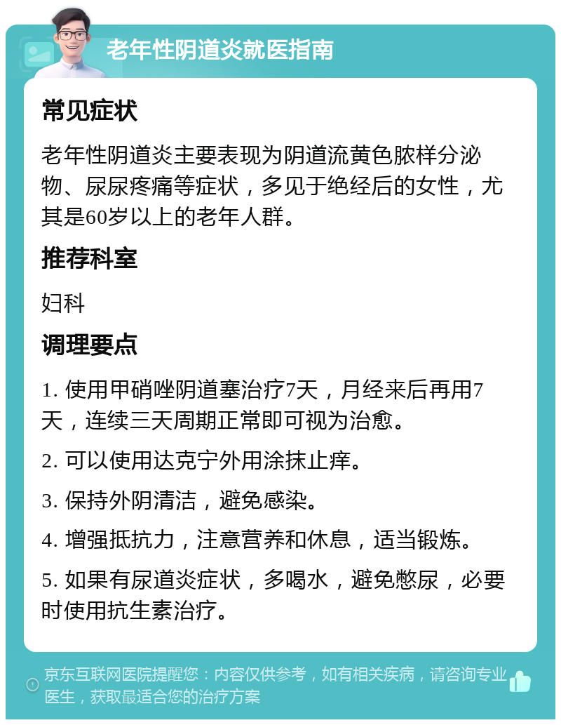 老年性阴道炎就医指南 常见症状 老年性阴道炎主要表现为阴道流黄色脓样分泌物、尿尿疼痛等症状，多见于绝经后的女性，尤其是60岁以上的老年人群。 推荐科室 妇科 调理要点 1. 使用甲硝唑阴道塞治疗7天，月经来后再用7天，连续三天周期正常即可视为治愈。 2. 可以使用达克宁外用涂抹止痒。 3. 保持外阴清洁，避免感染。 4. 增强抵抗力，注意营养和休息，适当锻炼。 5. 如果有尿道炎症状，多喝水，避免憋尿，必要时使用抗生素治疗。