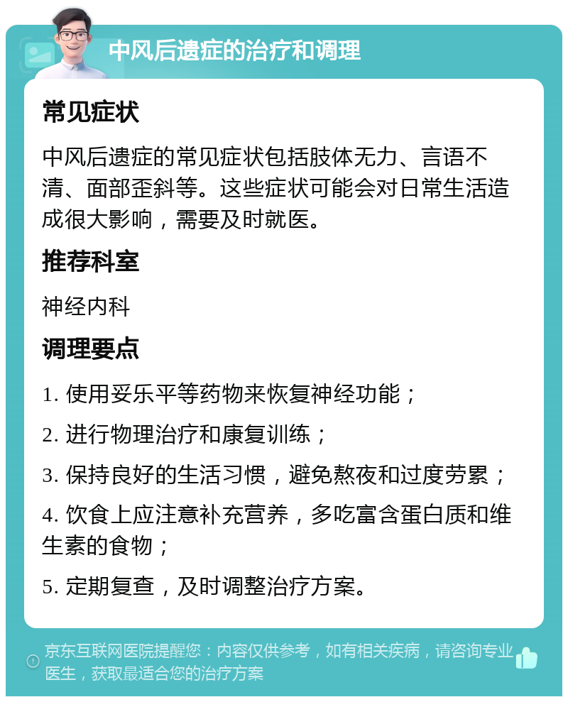 中风后遗症的治疗和调理 常见症状 中风后遗症的常见症状包括肢体无力、言语不清、面部歪斜等。这些症状可能会对日常生活造成很大影响，需要及时就医。 推荐科室 神经内科 调理要点 1. 使用妥乐平等药物来恢复神经功能； 2. 进行物理治疗和康复训练； 3. 保持良好的生活习惯，避免熬夜和过度劳累； 4. 饮食上应注意补充营养，多吃富含蛋白质和维生素的食物； 5. 定期复查，及时调整治疗方案。