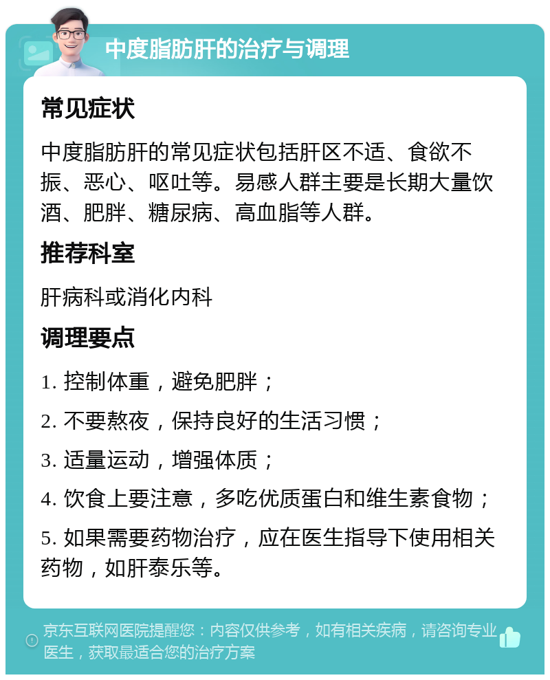 中度脂肪肝的治疗与调理 常见症状 中度脂肪肝的常见症状包括肝区不适、食欲不振、恶心、呕吐等。易感人群主要是长期大量饮酒、肥胖、糖尿病、高血脂等人群。 推荐科室 肝病科或消化内科 调理要点 1. 控制体重，避免肥胖； 2. 不要熬夜，保持良好的生活习惯； 3. 适量运动，增强体质； 4. 饮食上要注意，多吃优质蛋白和维生素食物； 5. 如果需要药物治疗，应在医生指导下使用相关药物，如肝泰乐等。