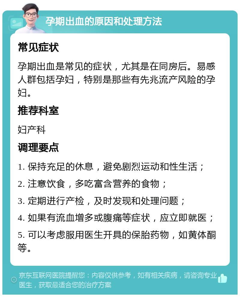 孕期出血的原因和处理方法 常见症状 孕期出血是常见的症状，尤其是在同房后。易感人群包括孕妇，特别是那些有先兆流产风险的孕妇。 推荐科室 妇产科 调理要点 1. 保持充足的休息，避免剧烈运动和性生活； 2. 注意饮食，多吃富含营养的食物； 3. 定期进行产检，及时发现和处理问题； 4. 如果有流血增多或腹痛等症状，应立即就医； 5. 可以考虑服用医生开具的保胎药物，如黄体酮等。