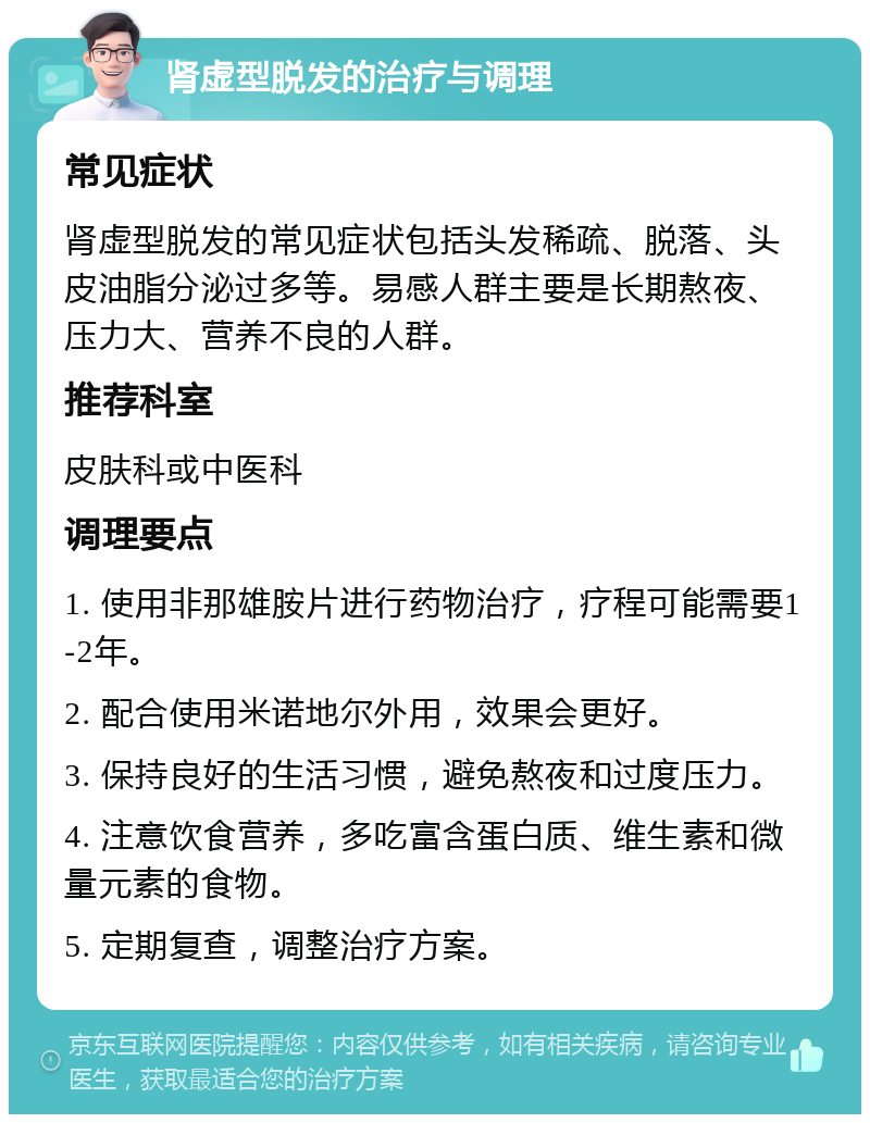 肾虚型脱发的治疗与调理 常见症状 肾虚型脱发的常见症状包括头发稀疏、脱落、头皮油脂分泌过多等。易感人群主要是长期熬夜、压力大、营养不良的人群。 推荐科室 皮肤科或中医科 调理要点 1. 使用非那雄胺片进行药物治疗，疗程可能需要1-2年。 2. 配合使用米诺地尔外用，效果会更好。 3. 保持良好的生活习惯，避免熬夜和过度压力。 4. 注意饮食营养，多吃富含蛋白质、维生素和微量元素的食物。 5. 定期复查，调整治疗方案。