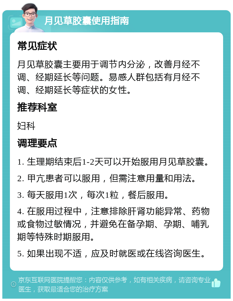 月见草胶囊使用指南 常见症状 月见草胶囊主要用于调节内分泌，改善月经不调、经期延长等问题。易感人群包括有月经不调、经期延长等症状的女性。 推荐科室 妇科 调理要点 1. 生理期结束后1-2天可以开始服用月见草胶囊。 2. 甲亢患者可以服用，但需注意用量和用法。 3. 每天服用1次，每次1粒，餐后服用。 4. 在服用过程中，注意排除肝肾功能异常、药物或食物过敏情况，并避免在备孕期、孕期、哺乳期等特殊时期服用。 5. 如果出现不适，应及时就医或在线咨询医生。