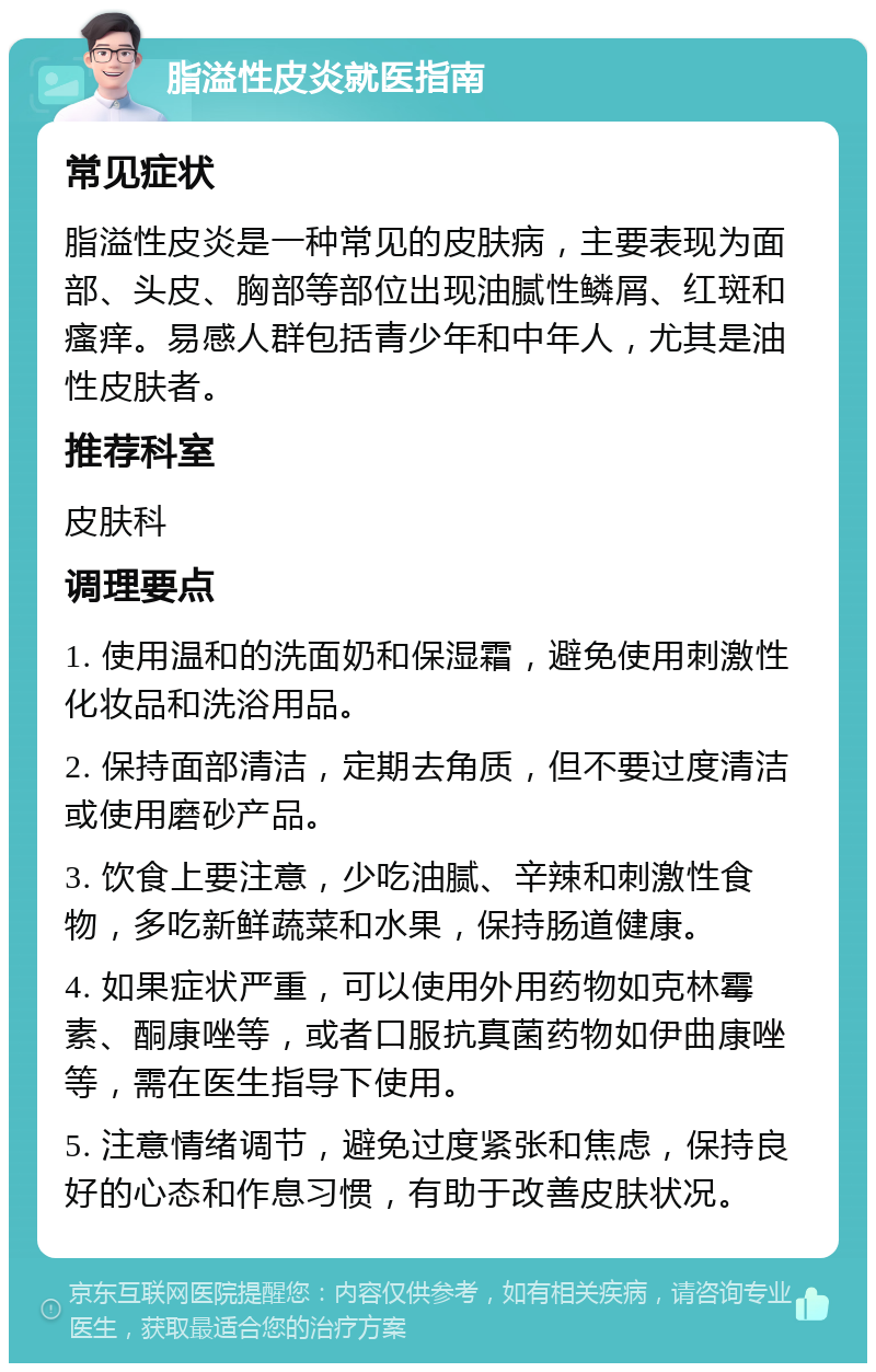 脂溢性皮炎就医指南 常见症状 脂溢性皮炎是一种常见的皮肤病，主要表现为面部、头皮、胸部等部位出现油腻性鳞屑、红斑和瘙痒。易感人群包括青少年和中年人，尤其是油性皮肤者。 推荐科室 皮肤科 调理要点 1. 使用温和的洗面奶和保湿霜，避免使用刺激性化妆品和洗浴用品。 2. 保持面部清洁，定期去角质，但不要过度清洁或使用磨砂产品。 3. 饮食上要注意，少吃油腻、辛辣和刺激性食物，多吃新鲜蔬菜和水果，保持肠道健康。 4. 如果症状严重，可以使用外用药物如克林霉素、酮康唑等，或者口服抗真菌药物如伊曲康唑等，需在医生指导下使用。 5. 注意情绪调节，避免过度紧张和焦虑，保持良好的心态和作息习惯，有助于改善皮肤状况。