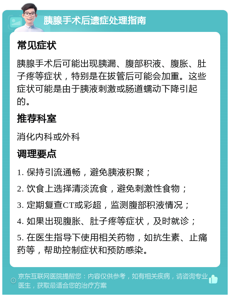 胰腺手术后遗症处理指南 常见症状 胰腺手术后可能出现胰漏、腹部积液、腹胀、肚子疼等症状，特别是在拔管后可能会加重。这些症状可能是由于胰液刺激或肠道蠕动下降引起的。 推荐科室 消化内科或外科 调理要点 1. 保持引流通畅，避免胰液积聚； 2. 饮食上选择清淡流食，避免刺激性食物； 3. 定期复查CT或彩超，监测腹部积液情况； 4. 如果出现腹胀、肚子疼等症状，及时就诊； 5. 在医生指导下使用相关药物，如抗生素、止痛药等，帮助控制症状和预防感染。