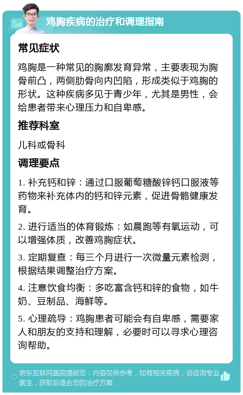 鸡胸疾病的治疗和调理指南 常见症状 鸡胸是一种常见的胸廓发育异常，主要表现为胸骨前凸，两侧肋骨向内凹陷，形成类似于鸡胸的形状。这种疾病多见于青少年，尤其是男性，会给患者带来心理压力和自卑感。 推荐科室 儿科或骨科 调理要点 1. 补充钙和锌：通过口服葡萄糖酸锌钙口服液等药物来补充体内的钙和锌元素，促进骨骼健康发育。 2. 进行适当的体育锻炼：如晨跑等有氧运动，可以增强体质，改善鸡胸症状。 3. 定期复查：每三个月进行一次微量元素检测，根据结果调整治疗方案。 4. 注意饮食均衡：多吃富含钙和锌的食物，如牛奶、豆制品、海鲜等。 5. 心理疏导：鸡胸患者可能会有自卑感，需要家人和朋友的支持和理解，必要时可以寻求心理咨询帮助。