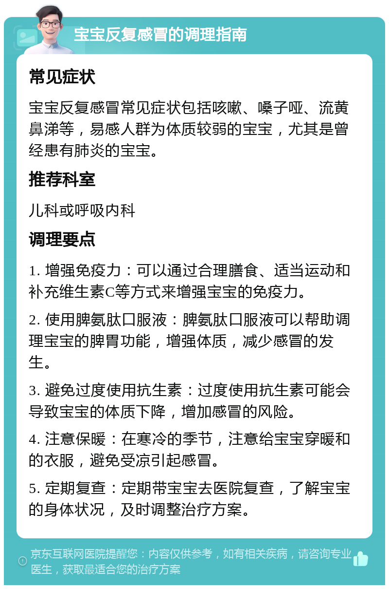 宝宝反复感冒的调理指南 常见症状 宝宝反复感冒常见症状包括咳嗽、嗓子哑、流黄鼻涕等，易感人群为体质较弱的宝宝，尤其是曾经患有肺炎的宝宝。 推荐科室 儿科或呼吸内科 调理要点 1. 增强免疫力：可以通过合理膳食、适当运动和补充维生素C等方式来增强宝宝的免疫力。 2. 使用脾氨肽口服液：脾氨肽口服液可以帮助调理宝宝的脾胃功能，增强体质，减少感冒的发生。 3. 避免过度使用抗生素：过度使用抗生素可能会导致宝宝的体质下降，增加感冒的风险。 4. 注意保暖：在寒冷的季节，注意给宝宝穿暖和的衣服，避免受凉引起感冒。 5. 定期复查：定期带宝宝去医院复查，了解宝宝的身体状况，及时调整治疗方案。